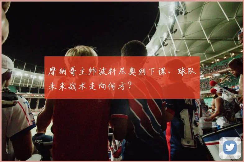 摩纳哥主帅波科尼奥利下课，球队未来战术走向何方？