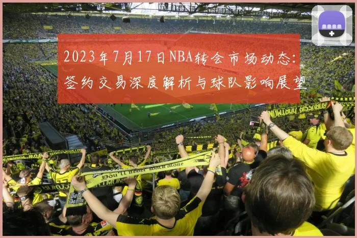 2023年7月17日NBA转会市场动态：签约交易深度解析与球队影响展望