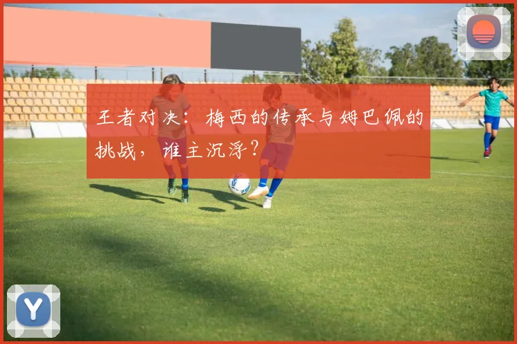 王者对决：梅西的传承与姆巴佩的挑战，谁主沉浮？