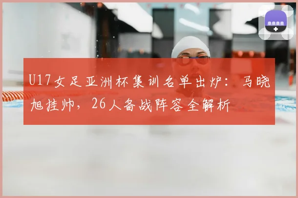U17女足亚洲杯集训名单出炉：马晓旭挂帅，26人备战阵容全解析