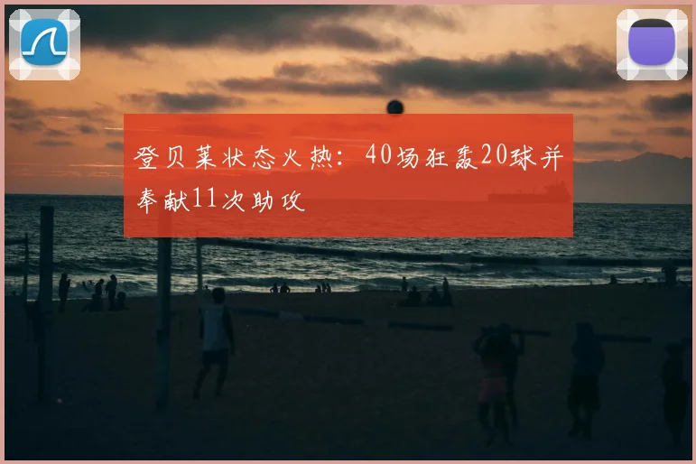 登贝莱状态火热：40场狂轰20球并奉献11次助攻