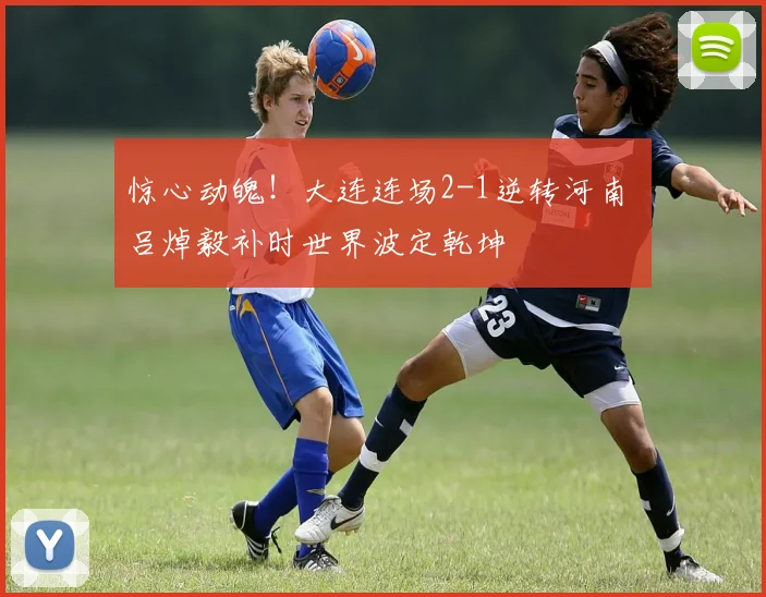 惊心动魄！大连连场2-1逆转河南 吕焯毅补时世界波定乾坤