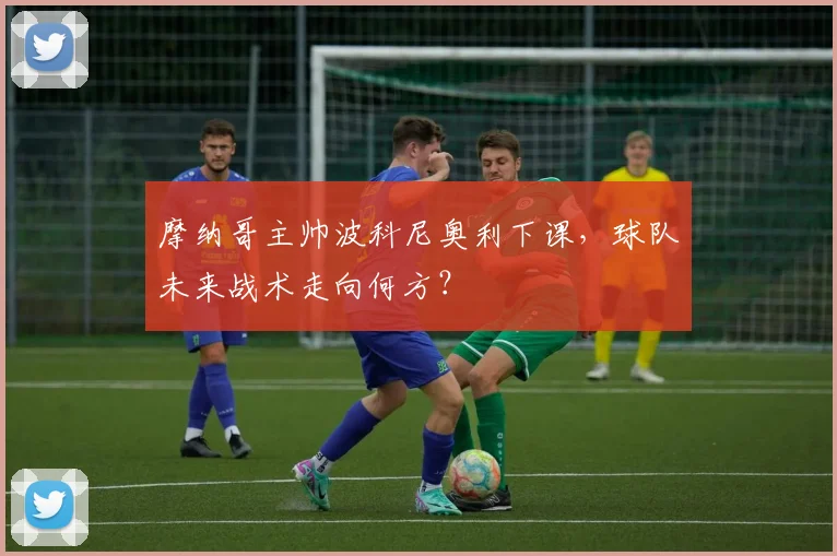 摩纳哥主帅波科尼奥利下课，球队未来战术走向何方？
