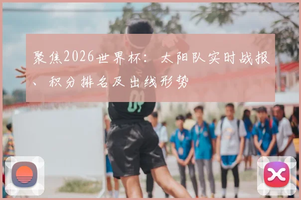 聚焦2026世界杯：太阳队实时战报、积分排名及出线形势