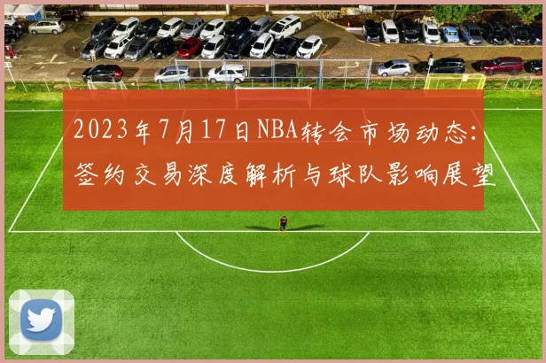 2023年7月17日NBA转会市场动态：签约交易深度解析与球队影响展望