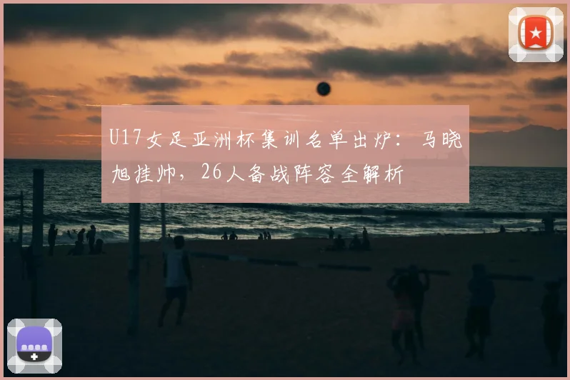 U17女足亚洲杯集训名单出炉：马晓旭挂帅，26人备战阵容全解析