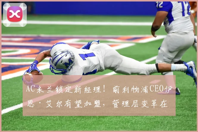 AC米兰锁定新经理！前利物浦CEO伊恩·艾尔有望加盟，管理层变革在即