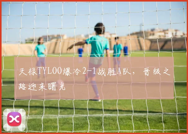 天禄TYLOO爆冷2-1战胜A队，晋级之路迎来曙光