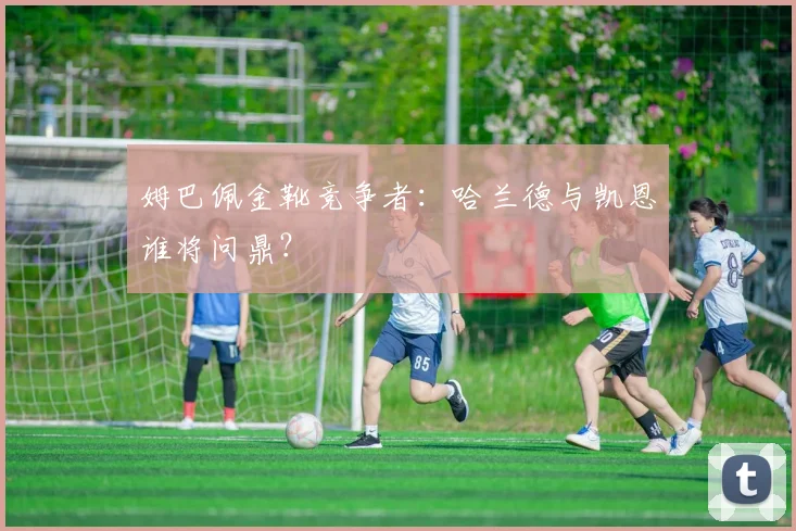 姆巴佩金靴竞争者：哈兰德与凯恩谁将问鼎？