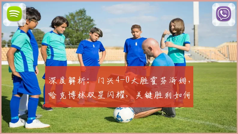 深度解析：门兴4-0大胜霍芬海姆，哈克博林双星闪耀，关键胜利如何改变德甲格局？