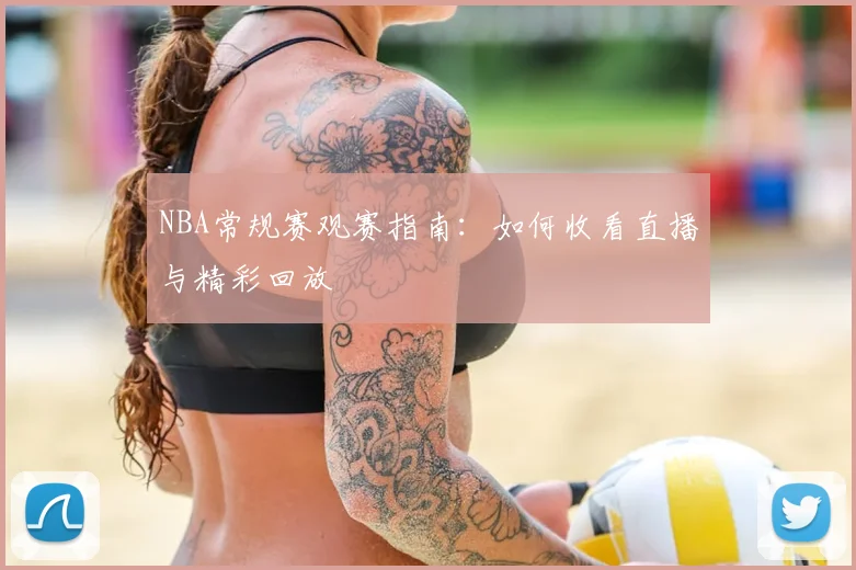 NBA常规赛观赛指南：如何收看直播与精彩回放