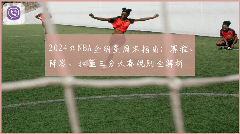 2024年NBA全明星周末指南：赛程、阵容、扣篮三分大赛规则全解析