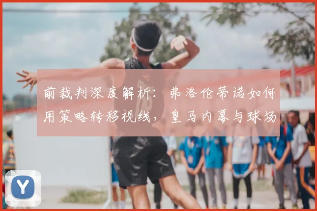 前裁判深度解析：弗洛伦蒂诺如何用策略转移视线，皇马内幕与球场外的博弈